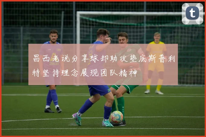 昌西老说分享球却助攻垫底斯普利特坚持理念展现团队精神