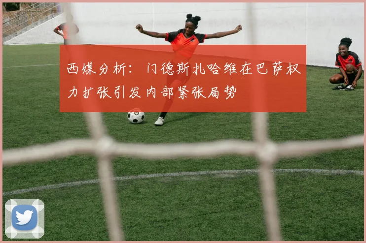 西媒分析：门德斯扎哈维在巴萨权力扩张引发内部紧张局势