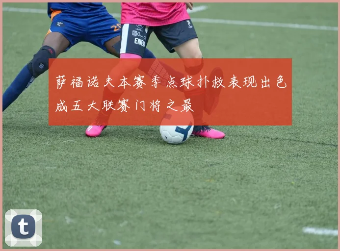 萨福诺夫本赛季点球扑救表现出色成五大联赛门将之最