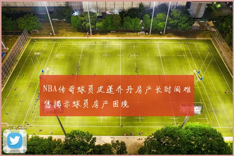 NBA传奇球员皮蓬乔丹房产长时间难售揭示球员房产困境