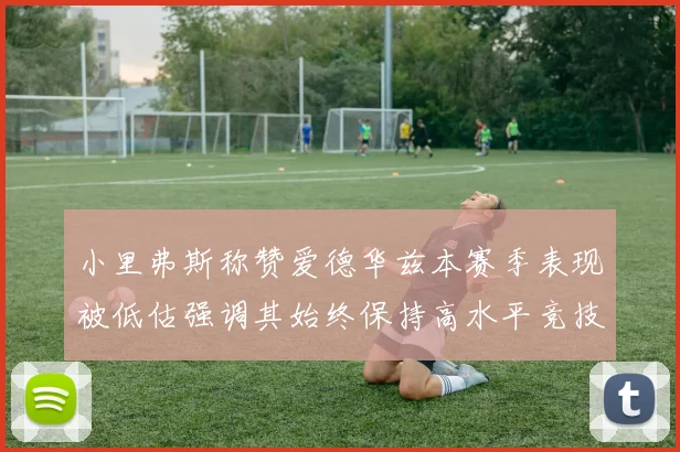 小里弗斯称赞爱德华兹本赛季表现被低估强调其始终保持高水平竞技状态