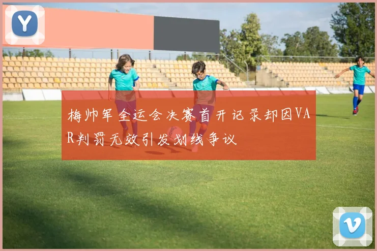 梅帅军全运会决赛首开记录却因VAR判罚无效引发划线争议