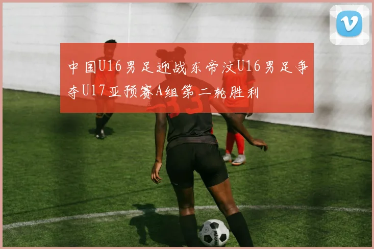 中国U16男足迎战东帝汶U16男足争夺U17亚预赛A组第二轮胜利