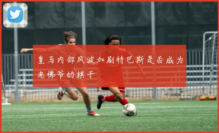 皇马内部风波加剧特巴斯是否成为老佛爷的棋子