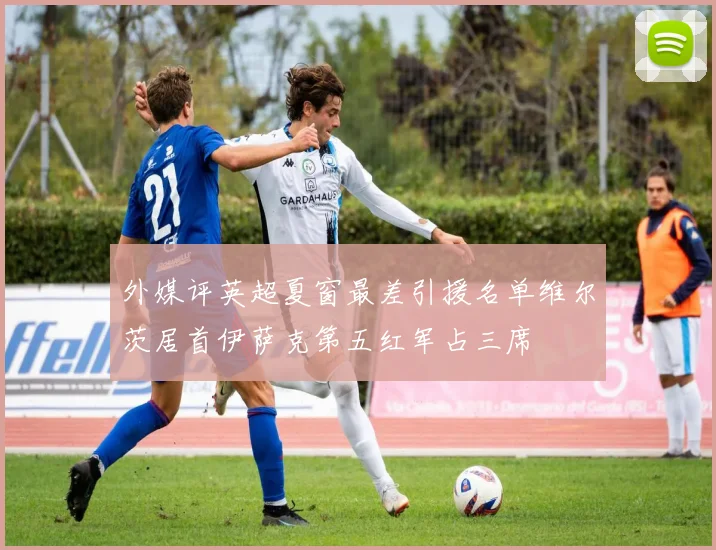 外媒评英超夏窗最差引援名单维尔茨居首伊萨克第五红军占三席
