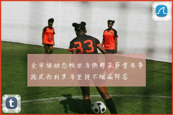 全市场动态帕尔马热那亚萨索洛争抢皮西利罗马坚持不缩减阵容