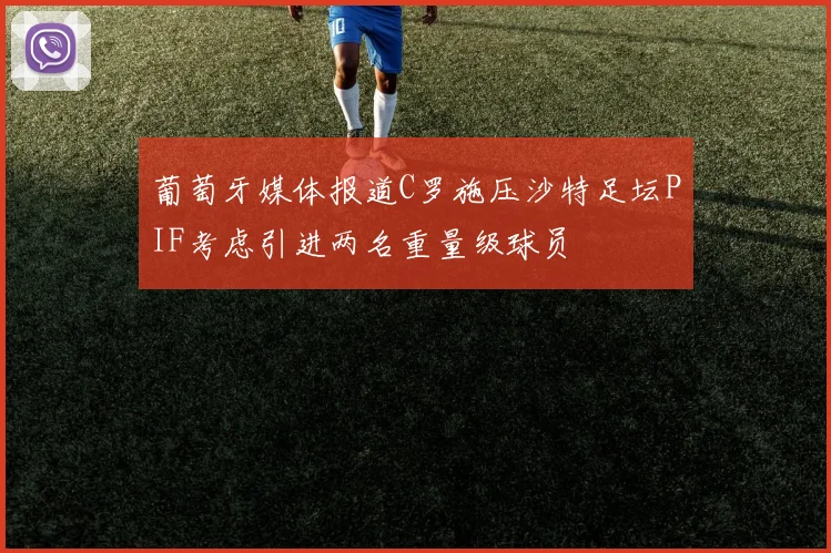 葡萄牙媒体报道C罗施压沙特足坛PIF考虑引进两名重量级球员