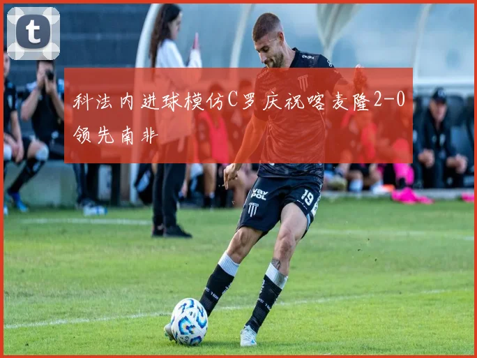 科法内进球模仿C罗庆祝喀麦隆2-0领先南非