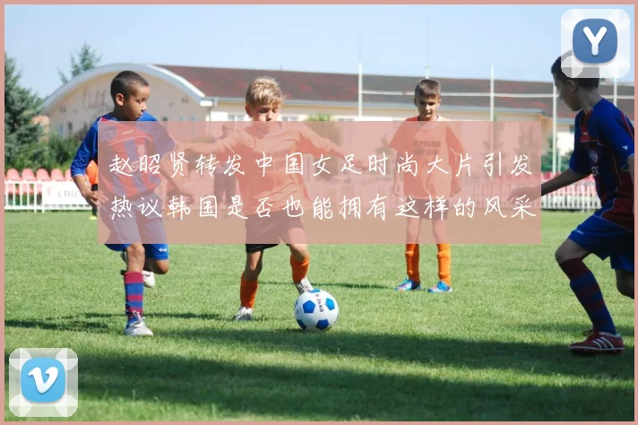 赵昭贤转发中国女足时尚大片引发热议韩国是否也能拥有这样的风采