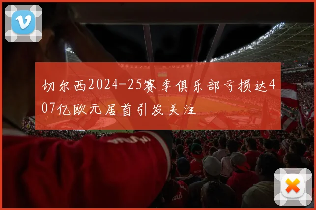 切尔西2024-25赛季俱乐部亏损达407亿欧元居首引发关注