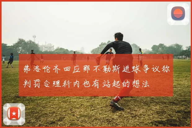 弗洛伦齐回应那不勒斯进球争议称判罚合理科内也有站起的想法