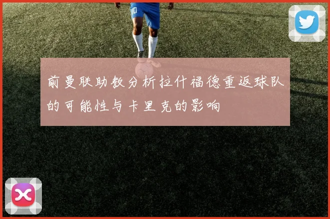 前曼联助教分析拉什福德重返球队的可能性与卡里克的影响